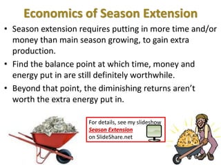 Economics of Season Extension
• Season extension requires putting in more time and/or
money than main season growing, to gain extra
production.
• Find the balance point at which time, money and
energy put in are still definitely worthwhile.
• Beyond that point, the diminishing returns aren’t
worth the extra energy put in.
For details, see my slideshow
Season Extension
on SlideShare.net
 