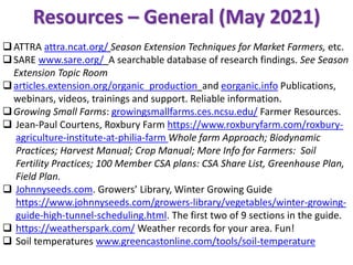 Resources – General (May 2021)
❑ATTRA attra.ncat.org/ Season Extension Techniques for Market Farmers, etc.
❑SARE www.sare.org/ A searchable database of research findings. See Season
Extension Topic Room
❑articles.extension.org/organic_production and eorganic.info Publications,
webinars, videos, trainings and support. Reliable information.
❑Growing Small Farms: growingsmallfarms.ces.ncsu.edu/ Farmer Resources.
❑ Jean-Paul Courtens, Roxbury Farm https://www.roxburyfarm.com/roxbury-
agriculture-institute-at-philia-farm Whole farm Approach; Biodynamic
Practices; Harvest Manual; Crop Manual; More Info for Farmers: Soil
Fertility Practices; 100 Member CSA plans: CSA Share List, Greenhouse Plan,
Field Plan.
❑ Johnnyseeds.com. Growers’ Library, Winter Growing Guide
https://www.johnnyseeds.com/growers-library/vegetables/winter-growing-
guide-high-tunnel-scheduling.html. The first two of 9 sections in the guide.
❑ https://weatherspark.com/ Weather records for your area. Fun!
❑ Soil temperatures www.greencastonline.com/tools/soil-temperature
 
