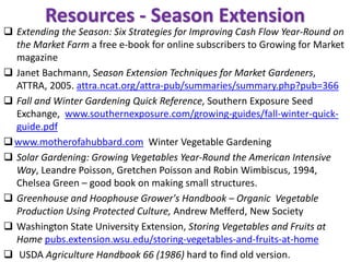 Resources - Season Extension
❑ Extending the Season: Six Strategies for Improving Cash Flow Year-Round on
the Market Farm a free e-book for online subscribers to Growing for Market
magazine
❑ Janet Bachmann, Season Extension Techniques for Market Gardeners,
ATTRA, 2005. attra.ncat.org/attra-pub/summaries/summary.php?pub=366
❑ Fall and Winter Gardening Quick Reference, Southern Exposure Seed
Exchange, www.southernexposure.com/growing-guides/fall-winter-quick-
guide.pdf
❑www.motherofahubbard.com Winter Vegetable Gardening
❑ Solar Gardening: Growing Vegetables Year-Round the American Intensive
Way, Leandre Poisson, Gretchen Poisson and Robin Wimbiscus, 1994,
Chelsea Green – good book on making small structures.
❑ Greenhouse and Hoophouse Grower's Handbook – Organic Vegetable
Production Using Protected Culture, Andrew Mefferd, New Society
❑ Washington State University Extension, Storing Vegetables and Fruits at
Home pubs.extension.wsu.edu/storing-vegetables-and-fruits-at-home
❑ USDA Agriculture Handbook 66 (1986) hard to find old version.
 