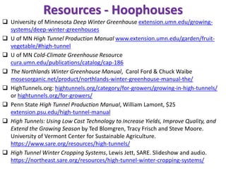 Resources - Hoophouses
❑ University of Minnesota Deep Winter Greenhouse extension.umn.edu/growing-
systems/deep-winter-greenhouses
❑ U of MN High Tunnel Production Manual www.extension.umn.edu/garden/fruit-
vegetable/#high-tunnel
❑ U of MN Cold-Climate Greenhouse Resource
cura.umn.edu/publications/catalog/cap-186
❑ The Northlands Winter Greenhouse Manual, Carol Ford & Chuck Waibe
mosesorganic.net/product/northlands-winter-greenhouse-manual-the/
❑ HighTunnels.org: hightunnels.org/category/for-growers/growing-in-high-tunnels/
or hightunnels.org/for-growers/
❑ Penn State High Tunnel Production Manual, William Lamont, $25
extension.psu.edu/high-tunnel-manual
❑ High Tunnels: Using Low Cost Technology to Increase Yields, Improve Quality, and
Extend the Growing Season by Ted Blomgren, Tracy Frisch and Steve Moore.
University of Vermont Center for Sustainable Agriculture.
https://www.sare.org/resources/high-tunnels/
❑ High Tunnel Winter Cropping Systems, Lewis Jett, SARE. Slideshow and audio.
https://northeast.sare.org/resources/high-tunnel-winter-cropping-systems/
 