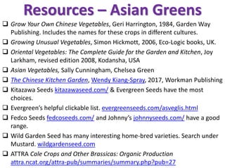 Resources – Asian Greens
❑ Grow Your Own Chinese Vegetables, Geri Harrington, 1984, Garden Way
Publishing. Includes the names for these crops in different cultures.
❑ Growing Unusual Vegetables, Simon Hickmott, 2006, Eco-Logic books, UK.
❑ Oriental Vegetables: The Complete Guide for the Garden and Kitchen, Joy
Larkham, revised edition 2008, Kodansha, USA
❑ Asian Vegetables, Sally Cunningham, Chelsea Green
❑ The Chinese Kitchen Garden, Wendy Kiang-Spray, 2017, Workman Publishing
❑ Kitazawa Seeds kitazawaseed.com/ & Evergreen Seeds have the most
choices.
❑ Evergreen’s helpful clickable list. evergreenseeds.com/asveglis.html
❑ Fedco Seeds fedcoseeds.com/ and Johnny’s johnnyseeds.com/ have a good
range.
❑ Wild Garden Seed has many interesting home-bred varieties. Search under
Mustard. wildgardenseed.com
❑ ATTRA Cole Crops and Other Brassicas: Organic Production
attra.ncat.org/attra-pub/summaries/summary.php?pub=27
 
