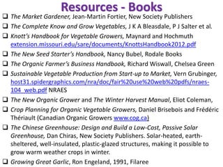 Resources - Books
❑ The Market Gardener, Jean-Martin Fortier, New Society Publishers
❑ The Complete Know and Grow Vegetables, J K A Bleasdale, P J Salter et al.
❑ Knott’s Handbook for Vegetable Growers, Maynard and Hochmuth
extension.missouri.edu/sare/documents/KnottsHandbook2012.pdf
❑ The New Seed Starter’s Handbook, Nancy Bubel, Rodale Books
❑ The Organic Farmer’s Business Handbook, Richard Wiswall, Chelsea Green
❑ Sustainable Vegetable Production from Start-up to Market, Vern Grubinger,
host31.spidergraphics.com/nra/doc/fair%20use%20web%20pdfs/nraes-
104_web.pdf NRAES
❑ The New Organic Grower and The Winter Harvest Manual, Eliot Coleman,
❑ Crop Planning for Organic Vegetable Growers, Daniel Brisebois and Frédéric
Thériault (Canadian Organic Growers www.cog.ca)
❑ The Chinese Greenhouse: Design and Build a Low-Cost, Passive Solar
Greenhouse, Dan Chiras, New Society Publishers. Solar-heated, earth-
sheltered, well-insulated, plastic-glazed structures, making it possible to
grow warm weather crops in winter.
❑ Growing Great Garlic, Ron Engeland, 1991, Filaree
 