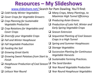 Resources – My Slideshows
www.slideshare.net/ Search for Pam Dawling. You’ll find:
❑ Cold-hardy Winter Vegetables
❑ Cover Crops for Vegetable Growers
❑ Crop Planning for Sustainable
Vegetable Production
❑ Crop Rotations for Vegetables and
Cover Crops
❑ Diversify your Vegetable Crops
❑ Fall and Winter Hoophouse
❑ Fall Vegetable Production
❑ Feeding the Soil
❑ Growing Great Garlic
❑ Growing Sweet Potatoes from Start to
Finish
❑ Hoophouse Production of Cool Season
Crops
❑ Lettuce Year Round
❑ Many Crops, Many Plantings, to
Maximize High Tunnel Efficiency
❑ Producing Asian Greens
❑ Production of Late Fall, Winter and
Early Spring Vegetable Crops
❑ Season Extension
❑ Sequential Planting of Cool Season
Crops in a High Tunnel
❑ Spring and Summer Hoophouses
❑ Storage Vegetables
❑ Succession Planting for Continuous
Vegetable Harvests
❑ Sustainable Farming Practices.
❑ The Seed Garden
❑ Year Round Vegetable Production
❑ Year Round Hoophouse Vegetables
 