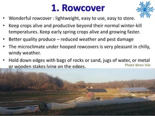 1. Rowcover
• Wonderful rowcover : lightweight, easy to use, easy to store.
• Keep crops alive and productive beyond their normal winter-kill
temperatures. Keep early spring crops alive and growing faster.
• Better quality produce – reduced weather and pest damage
• The microclimate under hooped rowcovers is very pleasant in chilly,
windy weather.
• Hold down edges with bags of rocks or sand, jugs of water, or metal
or wooden stakes lying on the edges. Photo Wren Vile
 
