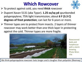 Which Rowcover
➢ To protect against cold, you need thick rowcover
➢ Dupont Xavan 5131 (aka Typar). 1.25 oz/sq yd spunbonded
polypropylene; 75% light transmission; about 6 F (3.3 C)
degrees of frost protection; can last for 6 years or more.
➢ Thinner types are to protect from insects. 2 layers of thinner
rowcover may work better than one thick layer in protecting
against the cold. Thinner types are more fragile.
We think polypropylene rowcover lasts longer and is tougher than polyester (Reemay)
Rowcovered
beds and
hoophouse
with a storm
brewing.
Photo Wren
Vile
 