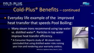 Cold-Plus® Benefits – continued 
•Everyday life example of the improved heat transfer that speeds Pool Boiling: 
oMany steam irons recommend using tap water vs. distilled water*. Particles in tap water improve heat transfer efficiency. * A Consumer Reports study of 46 steam irons concluded that using distilled water risks ruining your iron and rendering your warranty useless. Reference: Appliance News; March 2, 2012  