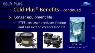 Cold-Plus® Benefits – continued 
5.Longer equipment life 
–PTFE treatment reduces friction and can extend compressor life 
PTFE, like “wet ice on wet ice” 
 