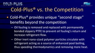 Cold-Plus® vs. the Competition 
•Cold-Plus® provides unique “second stage” benefits beyond the competition 
–Oil fouling is removed and replaced with permanently bonded slippery PTFE to prevent oil fouling’s return and increase refrigerant flow. 
–Other inert nano-sized polymer particles circulate with refrigerant acting as a source of enhanced pool boiling, thus speeding thermodynamics and removing more heat.  