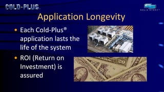 Application Longevity 
•Each Cold-Plus® application lasts the life of the system 
•ROI (Return on Investment) is assured  
