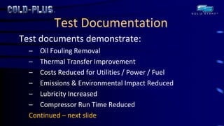 Test Documentation 
Test documents demonstrate: 
–Oil Fouling Removal 
–Thermal Transfer Improvement 
–Costs Reduced for Utilities / Power / Fuel 
–Emissions & Environmental Impact Reduced 
–Lubricity Increased 
–Compressor Run Time Reduced 
Continued – next slide  