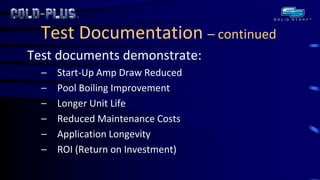 Test Documentation – continued 
Test documents demonstrate: 
–Start-Up Amp Draw Reduced 
–Pool Boiling Improvement 
–Longer Unit Life 
–Reduced Maintenance Costs 
–Application Longevity 
–ROI (Return on Investment) 
 