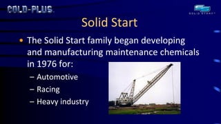 Solid Start 
•The Solid Start family began developing and manufacturing maintenance chemicals in 1976 for: 
–Automotive 
–Racing 
–Heavy industry  