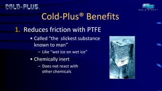 Cold-Plus® Benefits 
1. Reduces friction with PTFE 
•Called “the slickest substance known to man” 
–Like “wet ice on wet ice” 
•Chemically inert 
–Does not react with other chemicals  