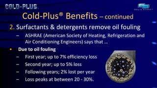 Cold-Plus® Benefits – continued 
2. Surfactants & detergents remove oil fouling 
–ASHRAE (American Society of Heating, Refrigeration and Air Conditioning Engineers) says that … 
•Due to oil fouling 
–First year; up to 7% efficiency loss 
–Second year; up to 5% loss 
–Following years; 2% lost per year 
–Loss peaks at between 20 - 30%. 
 
