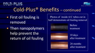 Cold-Plus® Benefits – continued 
•First oil fouling is removed 
•Then nanopolymers help prevent the return of oil fouling 
Photos of inside A/C tubes cut in half demonstrate oil fouling removal 
Before treatment 
10 days after treatment 
26 months after treatment  