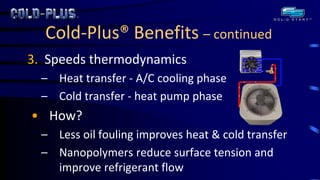 Cold-Plus® Benefits – continued 
3. Speeds thermodynamics 
–Heat transfer - A/C cooling phase 
–Cold transfer - heat pump phase 
•How? 
–Less oil fouling improves heat & cold transfer 
–Nanopolymers reduce surface tension and improve refrigerant flow  