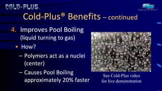 Cold-Plus® Benefits – continued 
4.Improves Pool Boiling (liquid turning to gas) 
•How? 
–Polymers act as a nuclei (center) 
–Causes Pool Boiling approximately 20% faster 
See Cold-Plus video for live demonstration  