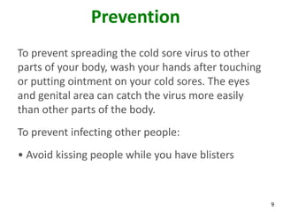Prevention
To prevent spreading the cold sore virus to other
parts of your body, wash your hands after touching
or putting ointment on your cold sores. The eyes
and genital area can catch the virus more easily
than other parts of the body.
To prevent infecting other people:
• Avoid kissing people while you have blisters



                                                     9
 