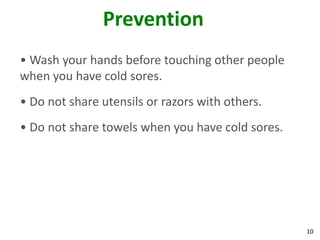 Prevention
• Wash your hands before touching other people
when you have cold sores.
• Do not share utensils or razors with others.
• Do not share towels when you have cold sores.




                                                  10
 