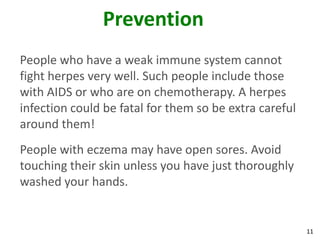 Prevention
People who have a weak immune system cannot
fight herpes very well. Such people include those
with AIDS or who are on chemotherapy. A herpes
infection could be fatal for them so be extra careful
around them!
People with eczema may have open sores. Avoid
touching their skin unless you have just thoroughly
washed your hands.


                                                        11
 