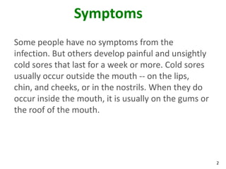 Symptoms
Some people have no symptoms from the
infection. But others develop painful and unsightly
cold sores that last for a week or more. Cold sores
usually occur outside the mouth -- on the lips,
chin, and cheeks, or in the nostrils. When they do
occur inside the mouth, it is usually on the gums or
the roof of the mouth.




                                                       2
 