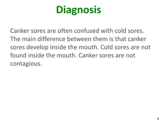 Diagnosis
Canker sores are often confused with cold sores.
The main difference between them is that canker
sores develop inside the mouth. Cold sores are not
found inside the mouth. Canker sores are not
contagious.




                                                     4
 