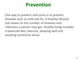 Prevention
One way to prevent cold sores is to prevent
diseases such as cold and flu. A healthy lifestyle
cuts down on the number of diseases and
infections a person may get. Healthy living includes
a balanced diet, exercise, sleeping well and
avoiding emotional stress.




                                                       6
 