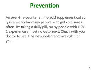 Prevention
An over-the-counter amino acid supplement called
lysine works for many people who get cold sores
often. By taking a daily pill, many people with HSV-
1 experience almost no outbreaks. Check with your
doctor to see if lysine supplements are right for
you.




                                                       8
 