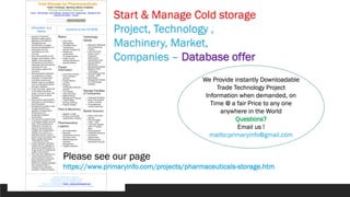 Start & Manage Cold storage
Project, Technology ,
Machinery, Market,
Companies – Database offer
Please see our page
https://www.primaryinfo.com/projects/pharmaceuticals-storage.htm
We Provide instantly Downloadable
Trade Technology Project
Information when demanded, on
Time @ a fair Price to any one
anywhere in the World
Questions?
Email us !
mailto:primaryinfo@gmail.com
 