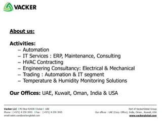 About us:
Activities:
– Automation
– IT Services : ERP, Maintenance, Consulting
– HVAC Contracting
– Engineering Consultancy: Electrical & Mechanical
– Trading : Automation & IT segment
– Temperature & Humidity Monitoring Solutions
Our Offices: UAE, Kuwait, Oman, India & USA