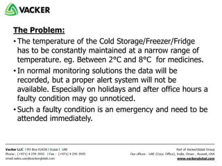 The Problem:
• The temperature of the Cold Storage/Freezer/Fridge
has to be constantly maintained at a narrow range of
temperature. eg. Between 2°C and 8°C for medicines.
• In normal monitoring solutions the data will be
recorded, but a proper alert system will not be
available. Especially on holidays and after office hours a
faulty condition may go unnoticed.
• Such a faulty condition is an emergency and need to be
attended immediately.