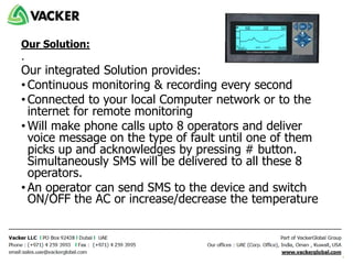 Our Solution:
.
Our integrated Solution provides:
• Continuous monitoring & recording every second
• Connected to your local Computer network or to the
internet for remote monitoring
• Will make phone calls upto 8 operators and deliver
voice message on the type of fault until one of them
picks up and acknowledges by pressing # button.
Simultaneously SMS will be delivered to all these 8
operators.
• An operator can send SMS to the device and switch
ON/OFF the AC or increase/decrease the temperature