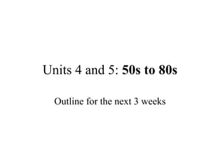 Units 4 and 5:  50s to 80s Outline for the next 3 weeks 