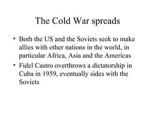The Cold War spreads Both the US and the Soviets seek to make allies with other nations in the world, in particular Africa, Asia and the Americas Fidel Castro overthrows a dictatorship in Cuba in 1959, eventually sides with the Soviets 