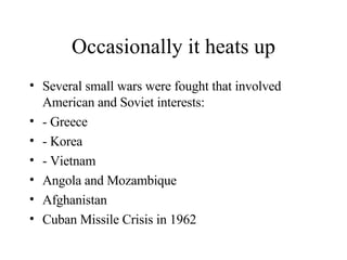 Occasionally it heats up Several small wars were fought that involved American and Soviet interests:  - Greece - Korea - Vietnam Angola and Mozambique Afghanistan Cuban Missile Crisis in 1962 