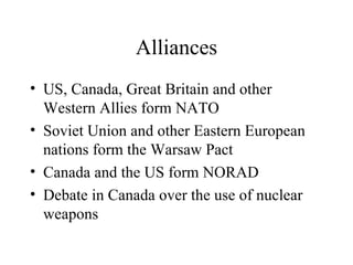 Alliances US, Canada, Great Britain and other Western Allies form NATO  Soviet Union and other Eastern European nations form the Warsaw Pact Canada and the US form NORAD Debate in Canada over the use of nuclear weapons 