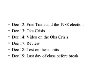 Dec 12: Free Trade and the 1988 election Dec 13: Oka Crisis Dec 14: Video on the Oka Crisis Dec 17: Review Dec 18: Test on these units Dec 19: Last day of class before break 