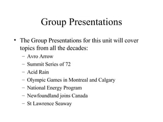 Group Presentations The Group Presentations for this unit will cover topics from all the decades: Avro Arrow Summit Series of 72 Acid Rain Olympic Games in Montreal and Calgary National Energy Program Newfoundland joins Canada St Lawrence Seaway 