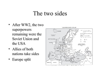 The two sides After WW2, the two superpowers remaining were the Soviet Union and the USA Allies of both nations take sides Europe split 