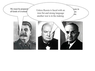 We must be prepared for all kinds of eventualities. From Stettin in the Baltic to Trieste in the Adriatic, an iron curtain has descended across the Continent. Unless Russia is faced with an iron fist and strong language another war is in the making. 