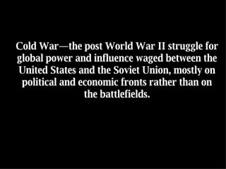 Cold War—the post World War II struggle for global power and influence waged between the United States and the Soviet Union, mostly on political and economic fronts rather than on the battlefields. 