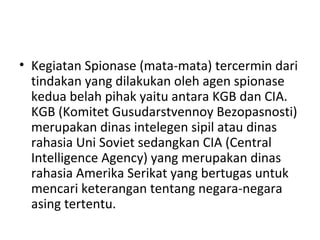 • Kegiatan Spionase (mata-mata) tercermin dari
tindakan yang dilakukan oleh agen spionase
kedua belah pihak yaitu antara KGB dan CIA.
KGB (Komitet Gusudarstvennoy Bezopasnosti)
merupakan dinas intelegen sipil atau dinas
rahasia Uni Soviet sedangkan CIA (Central
Intelligence Agency) yang merupakan dinas
rahasia Amerika Serikat yang bertugas untuk
mencari keterangan tentang negara-negara
asing tertentu.
 