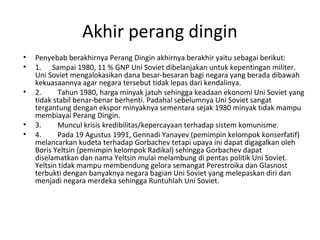 Akhir perang dingin
• Penyebab berakhirnya Perang Dingin akhirnya berakhir yaitu sebagai berikut:
• 1. Sampai 1980, 11 % GNP Uni Soviet dibelanjakan untuk kepentingan militer.
Uni Soviet mengalokasikan dana besar-besaran bagi negara yang berada dibawah
kekuasaannya agar negara tersebut tidak lepas dari kendalinya.
• 2. Tahun 1980, harga minyak jatuh sehingga keadaan ekonomi Uni Soviet yang
tidak stabil benar-benar berhenti. Padahal sebelumnya Uni Soviet sangat
tergantung dengan ekspor minyaknya sementara sejak 1980 minyak tidak mampu
membiayai Perang Dingin.
• 3. Muncul krisis kredibilitas/kepercayaan terhadap sistem komunisme.
• 4. Pada 19 Agustus 1991, Gennadi Yanayev (pemimpin kelompok konserfatif)
melancarkan kudeta terhadap Gorbachev tetapi upaya ini dapat digagalkan oleh
Boris Yeltsin (pemimpin kelompok Radikal) sehingga Gorbachev dapat
diselamatkan dan nama Yeltsin mulai melambung di pentas politik Uni Soviet.
Yeltsin tidak mampu membendung gelora semangat Perestroika dan Glasnost
terbukti dengan banyaknya negara bagian Uni Soviet yang melepaskan diri dan
menjadi negara merdeka sehingga Runtuhlah Uni Soviet.
 