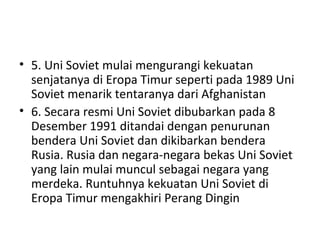 • 5. Uni Soviet mulai mengurangi kekuatan
senjatanya di Eropa Timur seperti pada 1989 Uni
Soviet menarik tentaranya dari Afghanistan
• 6. Secara resmi Uni Soviet dibubarkan pada 8
Desember 1991 ditandai dengan penurunan
bendera Uni Soviet dan dikibarkan bendera
Rusia. Rusia dan negara-negara bekas Uni Soviet
yang lain mulai muncul sebagai negara yang
merdeka. Runtuhnya kekuatan Uni Soviet di
Eropa Timur mengakhiri Perang Dingin
 