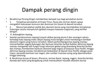 Dampak perang dingin
• Berakhirnya Perang Dingin memberikan dampak luas bagi perubahan dunia:
• 1. Terjadinya perubahan di Eropa Timur, Rusia dan Jerman dalam upaya
mengakhiri kekuasaan komunis dan dominasi Uni Soviet di daerah tersebut.
• 2. Muncul perubahan politik dan ekonomi dunia yang menimbulkan terciptanya
hubungan secara menyeluruh (global) maupun kawasan (regional), yang terlihat
dengan:
• A. Kebangkitan Jepang,
• Setelah perekonomian Jepang lumpuh akibat perang dunia II dan serangan sekutu
terhadap kota Jepang maka rakyat Jepang mulai bangkit untuk membangun kembali
ekonomi negara yang hancur tersebut. Dalam perkembangannya Jepang mampu
memanfaatkan segala dukungan dan bantuan Amerika Serikat bahkan akhirnya Jepang
mampu mengambil alih fungsi-fungsi ekonomi global yang disandang Amerika Serikat
dan mampu memberikan bantuan ekonomi bagi negara di kawasan Asia Pasifik. Hingga
akhirnya Jepang mampu mendominasi kedudukan di daerah Asia-Pasifik sebagai pasar
impor, penyedia bantuan luar negeri, dan sumber investasi asing yang dipertahankan
hingga sekarang.
• B. Berdirinya Group of Seven, (Perancis, Jerman Barat, Jepang, Inggris, Amerika Serikat,
Kanada dan Italia yang bergabung untuk memecahkan masalah ekonomi dunia)
 
