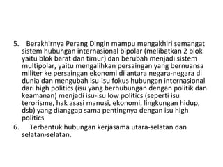 5.    Berakhirnya Perang Dingin mampu mengakhiri semangat 
sistem hubungan internasional bipolar (melibatkan 2 blok 
yaitu blok barat dan timur) dan berubah menjadi sistem 
multipolar, yaitu mengalihkan persaingan yang bernuansa 
militer ke persaingan ekonomi di antara negara-negara di 
dunia dan mengubah isu-isu fokus hubungan internasional 
dari high politics (isu yang berhubungan dengan politik dan 
keamanan) menjadi isu-isu low politics (seperti isu 
terorisme, hak asasi manusi, ekonomi, lingkungan hidup, 
dsb) yang dianggap sama pentingnya dengan isu high 
politics
6.      Terbentuk hubungan kerjasama utara-selatan dan 
selatan-selatan.
 