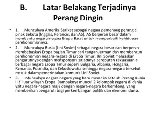 B. Latar Belakang Terjadinya
Perang Dingin
• 1. Munculnya Amerika Serikat sebagai negara pemenang perang di
pihak Sekutu (Inggris, Perancis, dan AS). AS berperan besar dalam
membantu negara-negara Eropa Barat untuk memperbaiki kehidupan
perekonomiannya.
• 2. Munculnya Rusia (Uni Soviet) sebagai negara besar dan berperan
membebaskan Eropa bagian Timur dari tangan Jerman dan membangun
perekonomian negara-negara di Eropa Timur. Uni Soviet meluaskan
pengaruhnya dengan mensponsori terjadinya perebutan kekuasaan di
berbagai negara Eropa Timur seperti Bulgaria, Albania, Hongaria,
Rumania, Polandia, dan Cekoslowakia sehingga negara-negara tersebut
masuk dalam pemerintahan komunis Uni Soviet.
• 3. Munculnya negara-negara yang baru merdeka setelah Perang Dunia
II di luar wilayah Eropa. Dampaknya muncul 2 kelompok negara di dunia
yaitu negara-negara maju dengan negara-negara berkembang, yang
memberikan pengaruh bagi perkembangan politik dan ekonomi dunia.
 