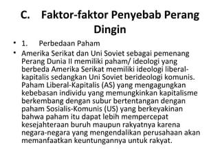 C. Faktor-faktor Penyebab Perang
Dingin
• 1. Perbedaan Paham
• Amerika Serikat dan Uni Soviet sebagai pemenang
Perang Dunia II memiliki paham/ ideologi yang
berbeda Amerika Serikat memiliki ideologi liberal-
kapitalis sedangkan Uni Soviet berideologi komunis.
Paham Liberal-Kapitalis (AS) yang mengagungkan
kebebasan individu yang memungkinkan kapitalisme
berkembang dengan subur bertentangan dengan
paham Sosialis-Komunis (US) yang berkeyakinan
bahwa paham itu dapat lebih mempercepat
kesejahteraan buruh maupun rakyatnya karena
negara-negara yang mengendalikan perusahaan akan
memanfaatkan keuntungannya untuk rakyat.
 