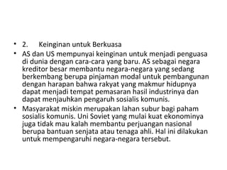 • 2. Keinginan untuk Berkuasa
• AS dan US mempunyai keinginan untuk menjadi penguasa
di dunia dengan cara-cara yang baru. AS sebagai negara
kreditor besar membantu negara-negara yang sedang
berkembang berupa pinjaman modal untuk pembangunan
dengan harapan bahwa rakyat yang makmur hidupnya
dapat menjadi tempat pemasaran hasil industrinya dan
dapat menjauhkan pengaruh sosialis komunis.
• Masyarakat miskin merupakan lahan subur bagi paham
sosialis komunis. Uni Soviet yang mulai kuat ekonominya
juga tidak mau kalah membantu perjuangan nasional
berupa bantuan senjata atau tenaga ahli. Hal ini dilakukan
untuk mempengaruhi negara-negara tersebut.
 