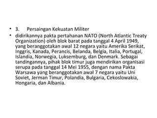 • 3. Persaingan Kekuatan Militer
• didirikannya pakta pertahanan NATO (North Atlantic Treaty
Organization) oleh blok barat pada tanggal 4 April 1949,
yang beranggotakan awal 12 negara yaitu Amerika Serikat,
Inggris, Kanada, Perancis, Belanda, Belgia, Italia, Portugal,
Islandia, Norwegia, Luksemburg, dan Denmark. Sebagai
tandingannya, pihak blok timur juga mendirikan organisasi
serupa pada tanggal 14 Mei 1955, dengan nama Pakta
Warsawa yang beranggotakan awal 7 negara yaitu Uni
Soviet, Jerman Timur, Polandia, Bulgaria, Cekoslowakia,
Hongaria, dan Albania.
 